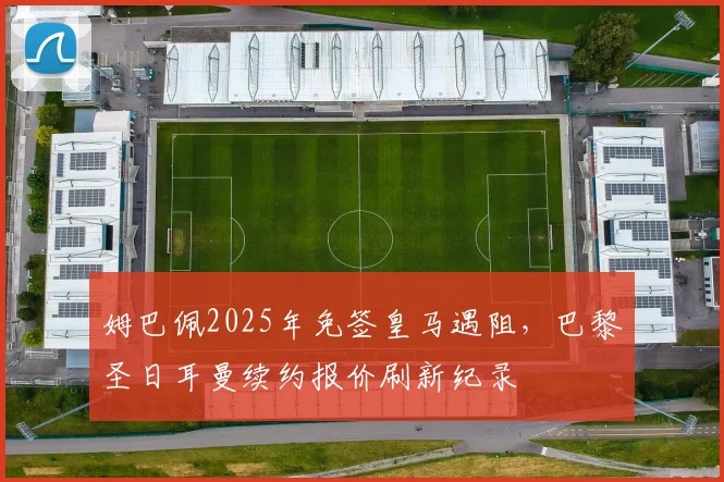 姆巴佩2025年免签皇马遇阻，巴黎圣日耳曼续约报价刷新纪录