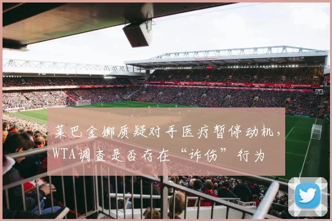 莱巴金娜质疑对手医疗暂停动机，WTA调查是否存在“诈伤”行为